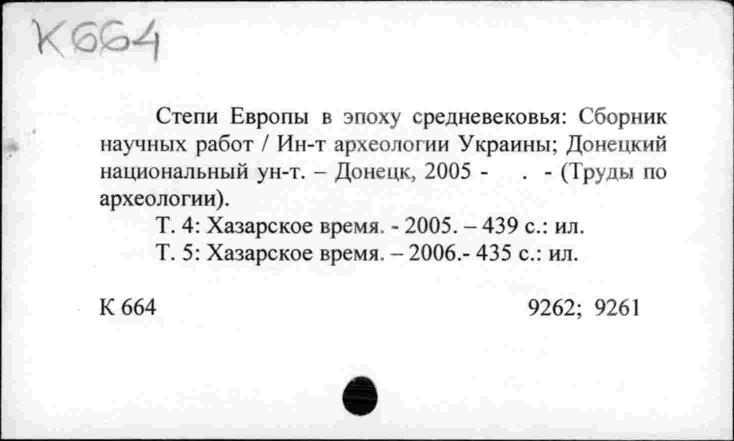 ﻿Степи Европы в эпоху средневековья: Сборник научных работ / Ин-т археологии Украины; Донецкий национальный ун-т. - Донецк, 2005 -	. - (Труды по
археологии).
Т. 4: Хазарское время. - 2005. - 439 с.: ил.
Т. 5: Хазарское время. - 2006,- 435 с.: ил.
К 664
9262; 9261